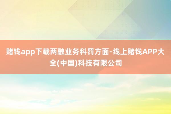 赌钱app下载　　两融业务科罚方面-线上赌钱APP大全(中国)科技有限公司