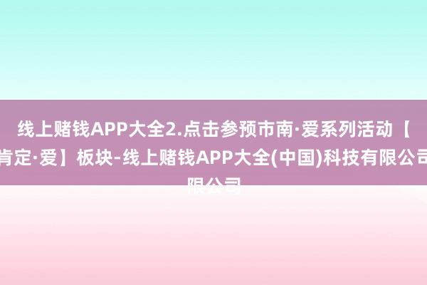 线上赌钱APP大全2.点击参预市南·爱系列活动【肯定·爱】板块-线上赌钱APP大全(中国)科技有限公司