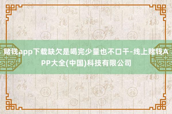 赌钱app下载缺欠是喝完少量也不口干-线上赌钱APP大全(中国)科技有限公司