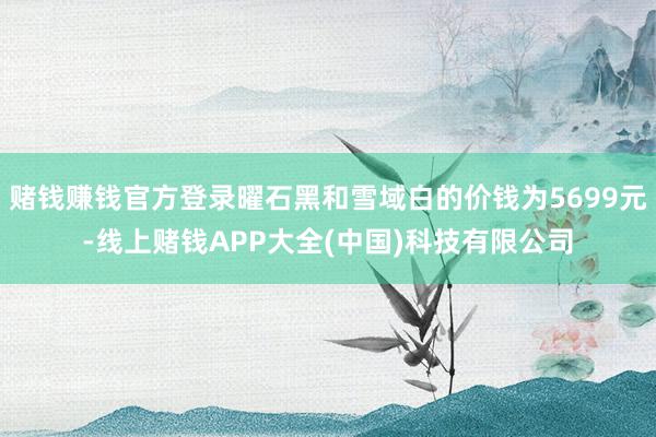 赌钱赚钱官方登录曜石黑和雪域白的价钱为5699元-线上赌钱APP大全(中国)科技有限公司