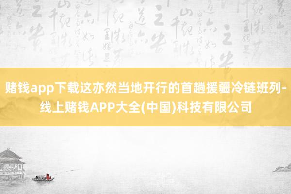 赌钱app下载这亦然当地开行的首趟援疆冷链班列-线上赌钱APP大全(中国)科技有限公司