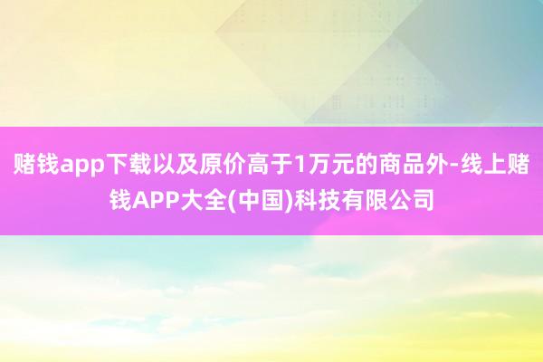 赌钱app下载以及原价高于1万元的商品外-线上赌钱APP大全(中国)科技有限公司