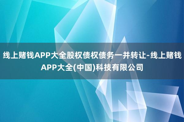 线上赌钱APP大全股权债权债务一并转让-线上赌钱APP大全(中国)科技有限公司
