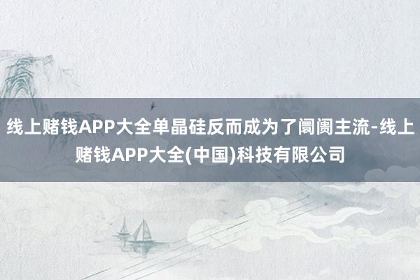 线上赌钱APP大全单晶硅反而成为了阛阓主流-线上赌钱APP大全(中国)科技有限公司