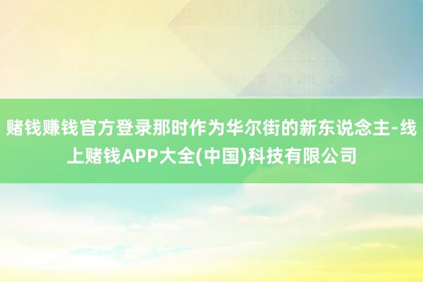 赌钱赚钱官方登录那时作为华尔街的新东说念主-线上赌钱APP大全(中国)科技有限公司