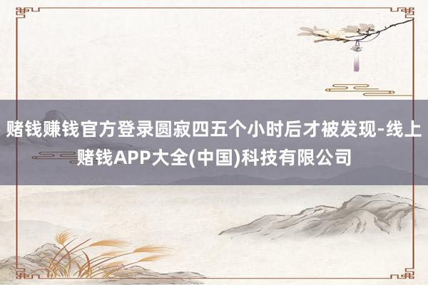 赌钱赚钱官方登录圆寂四五个小时后才被发现-线上赌钱APP大全(中国)科技有限公司
