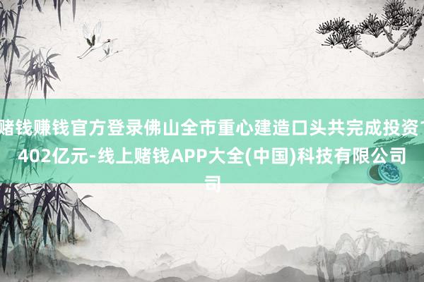 赌钱赚钱官方登录佛山全市重心建造口头共完成投资1402亿元-线上赌钱APP大全(中国)科技有限公司
