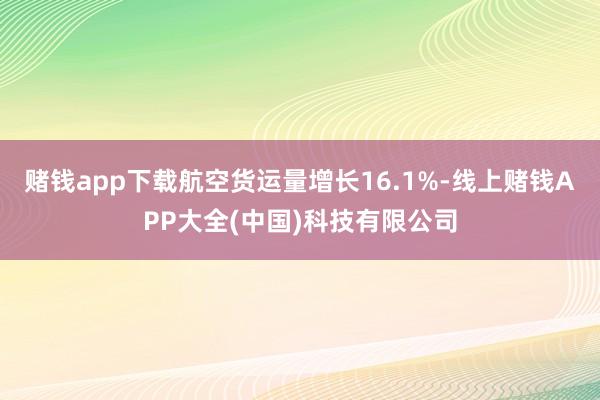 赌钱app下载航空货运量增长16.1%-线上赌钱APP大全(中国)科技有限公司