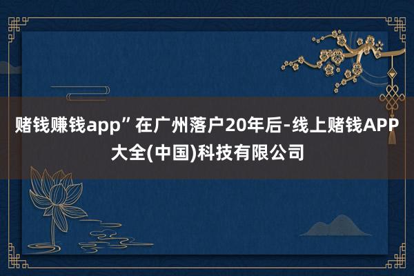 赌钱赚钱app”在广州落户20年后-线上赌钱APP大全(中国)科技有限公司