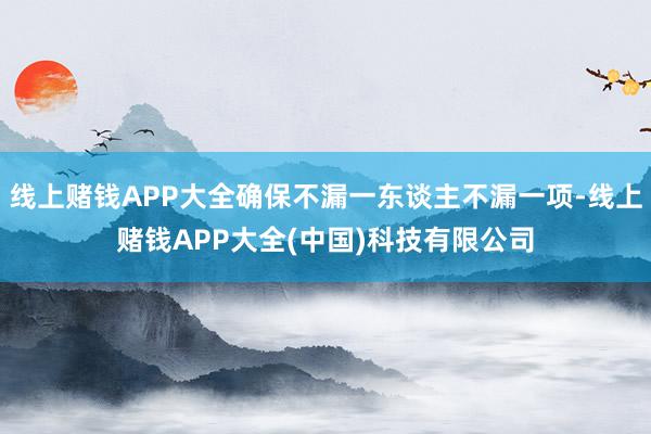 线上赌钱APP大全确保不漏一东谈主不漏一项-线上赌钱APP大全(中国)科技有限公司