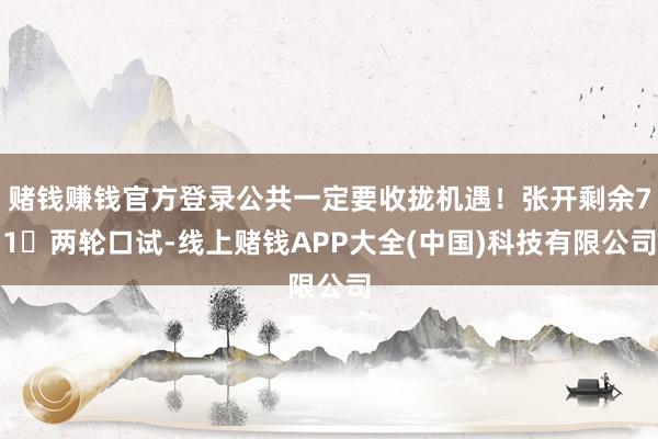 赌钱赚钱官方登录公共一定要收拢机遇！张开剩余71两轮口试-线上赌钱APP大全(中国)科技有限公司