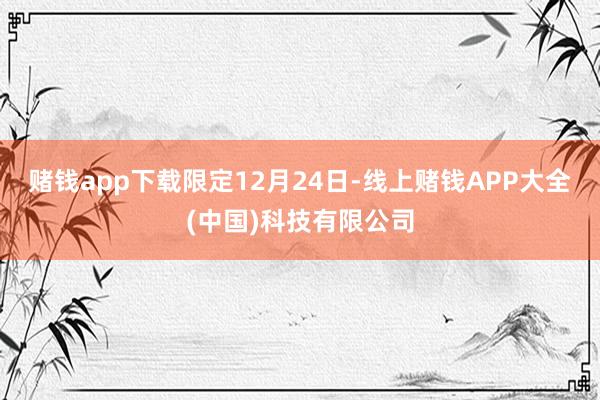 赌钱app下载　　限定12月24日-线上赌钱APP大全(中国)科技有限公司