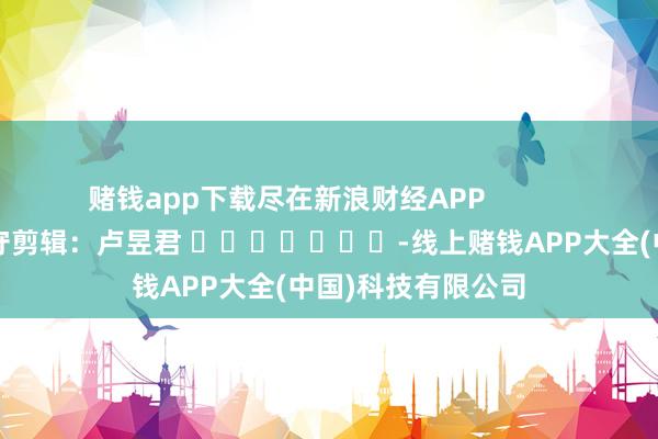 赌钱app下载尽在新浪财经APP            						职守剪辑：卢昱君 							-线上赌钱APP大全(中国)科技有限公司