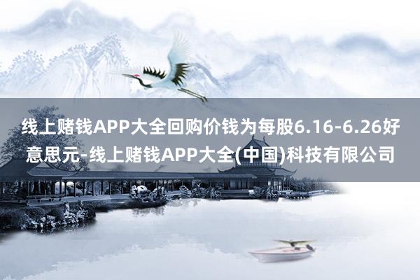 线上赌钱APP大全回购价钱为每股6.16-6.26好意思元-线上赌钱APP大全(中国)科技有限公司