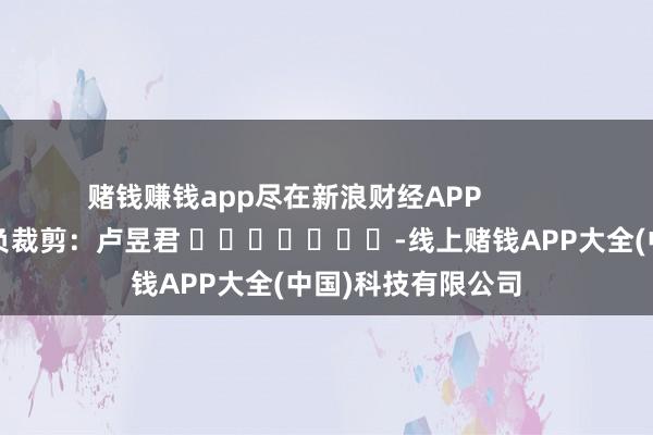赌钱赚钱app尽在新浪财经APP            						背负裁剪：卢昱君 							-线上赌钱APP大全(中国)科技有限公司