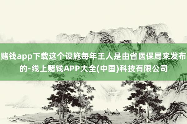赌钱app下载这个设施每年王人是由省医保局来发布的-线上赌钱APP大全(中国)科技有限公司