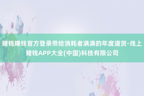 赌钱赚钱官方登录带给消耗者满满的年度道贺-线上赌钱APP大全(中国)科技有限公司