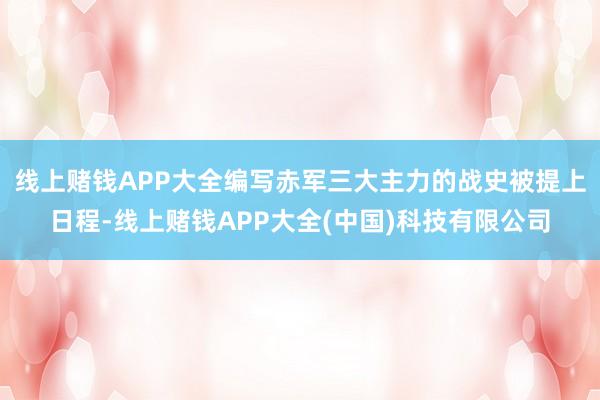 线上赌钱APP大全编写赤军三大主力的战史被提上日程-线上赌钱APP大全(中国)科技有限公司