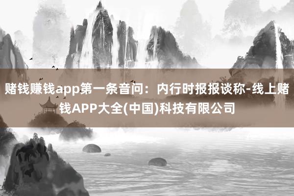 赌钱赚钱app第一条音问：内行时报报谈称-线上赌钱APP大全(中国)科技有限公司