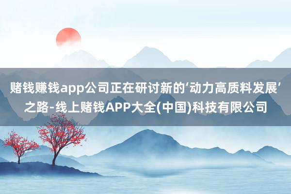 赌钱赚钱app公司正在研讨新的‘动力高质料发展’之路-线上赌钱APP大全(中国)科技有限公司