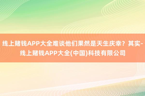 线上赌钱APP大全难谈他们果然是天生庆幸？其实-线上赌钱APP大全(中国)科技有限公司