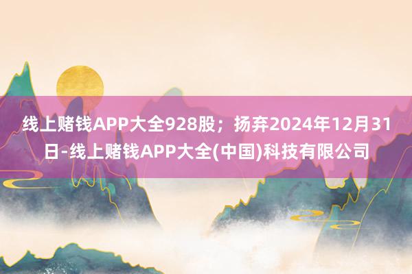 线上赌钱APP大全928股；扬弃2024年12月31日-线上赌钱APP大全(中国)科技有限公司