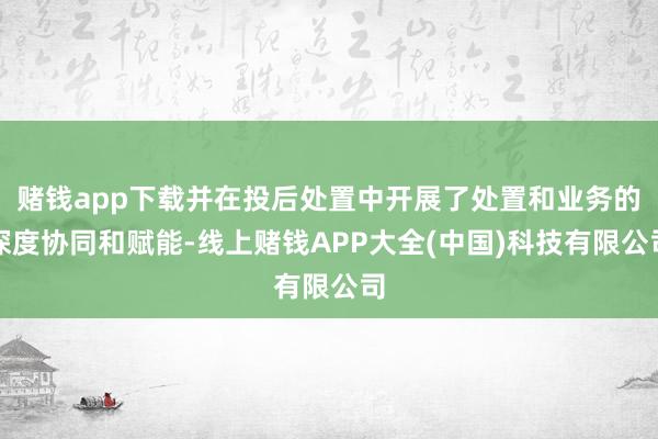 赌钱app下载并在投后处置中开展了处置和业务的深度协同和赋能-线上赌钱APP大全(中国)科技有限公司