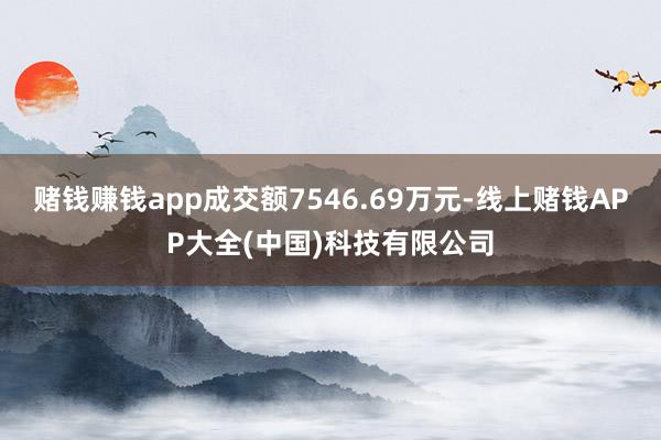 赌钱赚钱app成交额7546.69万元-线上赌钱APP大全(中国)科技有限公司
