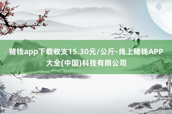 赌钱app下载收支15.30元/公斤-线上赌钱APP大全(中国)科技有限公司