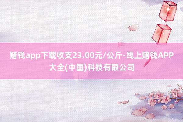 赌钱app下载收支23.00元/公斤-线上赌钱APP大全(中国)科技有限公司
