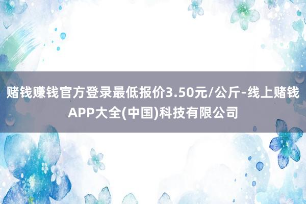 赌钱赚钱官方登录最低报价3.50元/公斤-线上赌钱APP大全(中国)科技有限公司