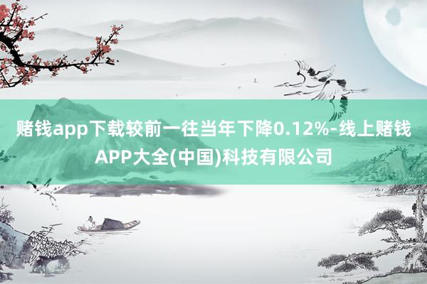 赌钱app下载较前一往当年下降0.12%-线上赌钱APP大全(中国)科技有限公司