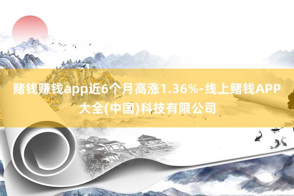 赌钱赚钱app近6个月高涨1.36%-线上赌钱APP大全(中国)科技有限公司