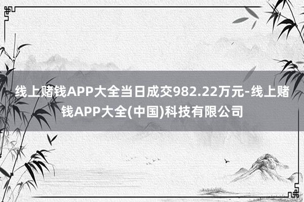 线上赌钱APP大全当日成交982.22万元-线上赌钱APP大全(中国)科技有限公司
