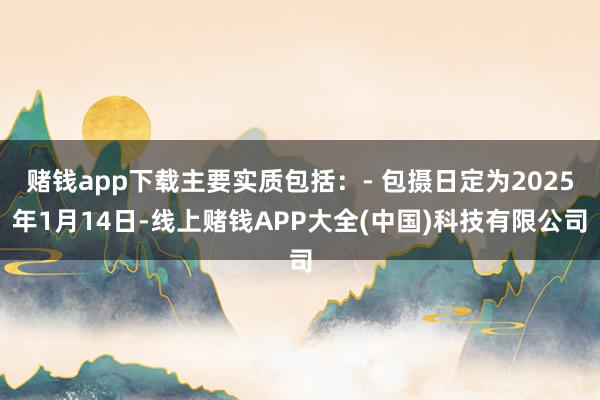 赌钱app下载主要实质包括：- 包摄日定为2025年1月14日-线上赌钱APP大全(中国)科技有限公司