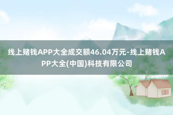 线上赌钱APP大全成交额46.04万元-线上赌钱APP大全(中国)科技有限公司