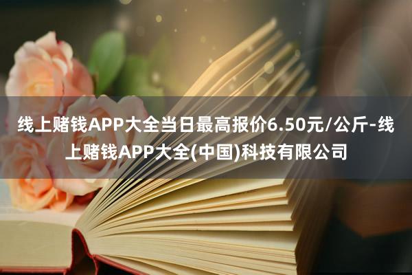 线上赌钱APP大全当日最高报价6.50元/公斤-线上赌钱APP大全(中国)科技有限公司