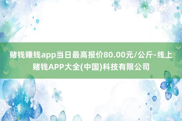 赌钱赚钱app当日最高报价80.00元/公斤-线上赌钱APP大全(中国)科技有限公司