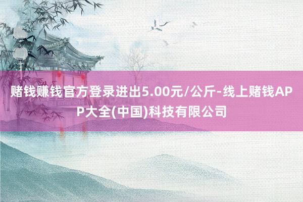 赌钱赚钱官方登录进出5.00元/公斤-线上赌钱APP大全(中国)科技有限公司
