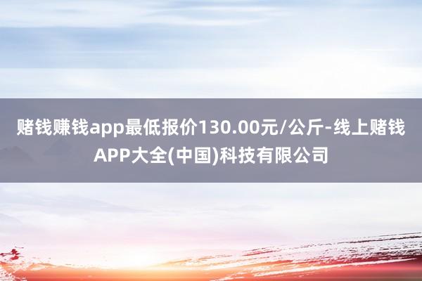 赌钱赚钱app最低报价130.00元/公斤-线上赌钱APP大全(中国)科技有限公司