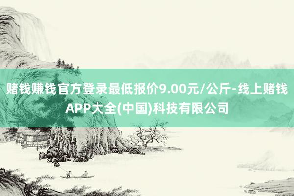 赌钱赚钱官方登录最低报价9.00元/公斤-线上赌钱APP大全(中国)科技有限公司