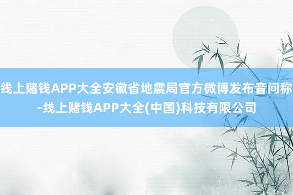 线上赌钱APP大全安徽省地震局官方微博发布音问称-线上赌钱APP大全(中国)科技有限公司