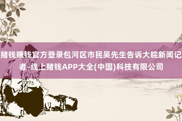 赌钱赚钱官方登录包河区市民吴先生告诉大皖新闻记者-线上赌钱APP大全(中国)科技有限公司