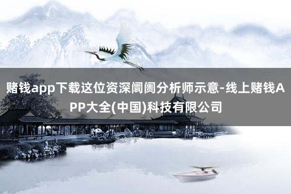 赌钱app下载这位资深阛阓分析师示意-线上赌钱APP大全(中国)科技有限公司