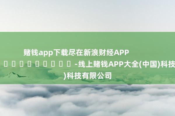 赌钱app下载尽在新浪财经APP            													-线上赌钱APP大全(中国)科技有限公司