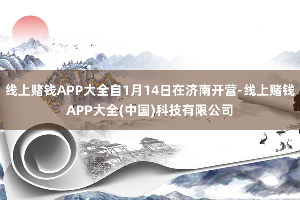 线上赌钱APP大全自1月14日在济南开营-线上赌钱APP大全(中国)科技有限公司