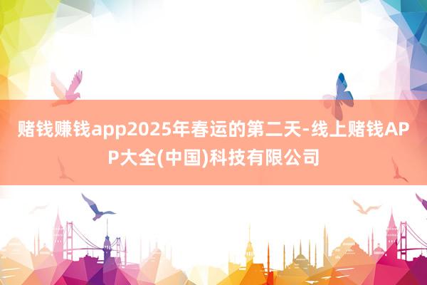赌钱赚钱app2025年春运的第二天-线上赌钱APP大全(中国)科技有限公司