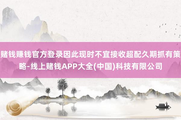 赌钱赚钱官方登录因此现时不宜接收超配久期抓有策略-线上赌钱APP大全(中国)科技有限公司