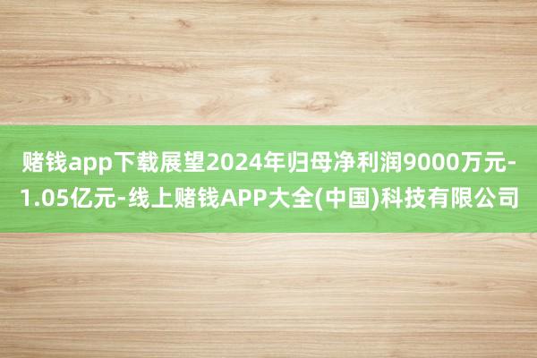 赌钱app下载展望2024年归母净利润9000万元-1.05亿元-线上赌钱APP大全(中国)科技有限公司