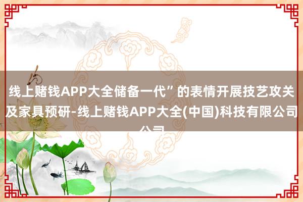 线上赌钱APP大全储备一代”的表情开展技艺攻关及家具预研-线上赌钱APP大全(中国)科技有限公司